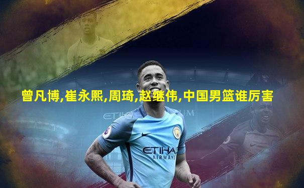 曾凡博,崔永熙,周琦,赵继伟,中国男篮谁厉害