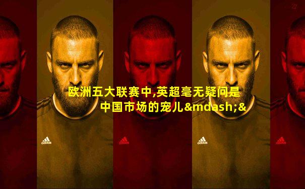 欧洲五大联赛中,英超毫无疑问是中国市场的宠儿——p