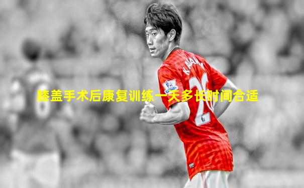 膝盖手术后康复训练一天多长时间合适