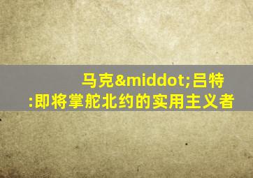 马克·吕特:即将掌舵北约的实用主义者