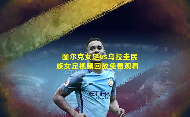 图尔克女足vs乌拉圭民族女足视频回放免费观看