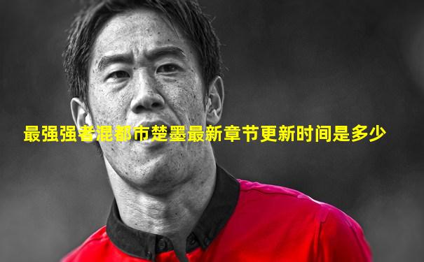 最强强者混都市楚墨最新章节更新时间是多少