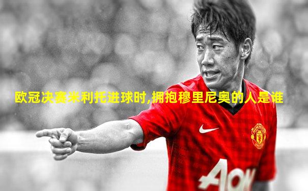 欧冠决赛米利托进球时,拥抱穆里尼奥的人是谁