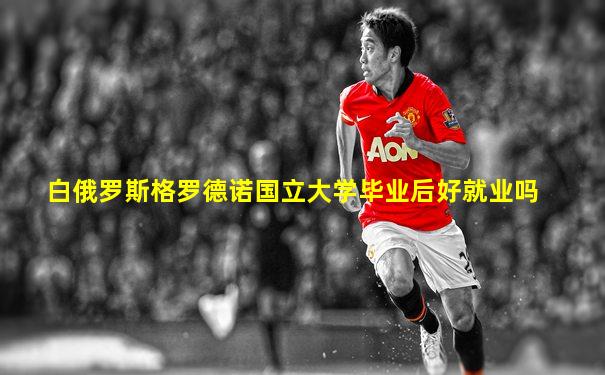 白俄罗斯格罗德诺国立大学毕业后好就业吗