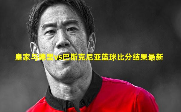皇家马德里vs巴斯克尼亚篮球比分结果最新
